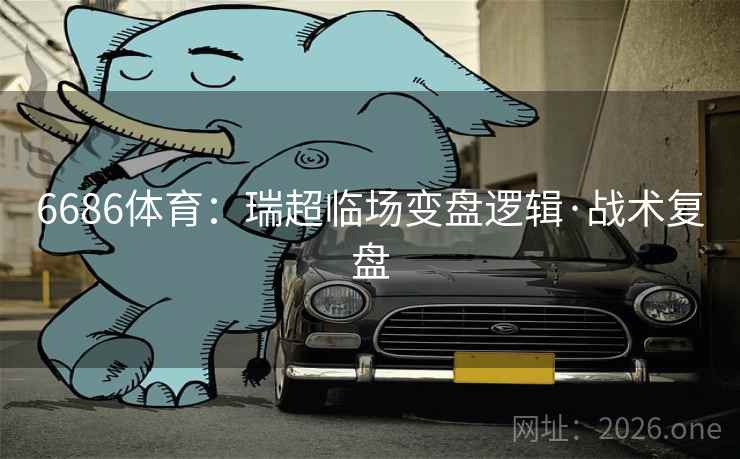 6686体育:瑞超临场变盘逻辑·战术复盘 6686体育:瑞超临场变盘逻辑·战术复盘