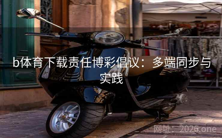 b体育下载责任博彩倡议：多端同步与实践